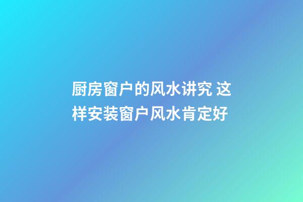 厨房窗户的风水讲究 这样安装窗户风水肯定好